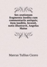 Sex orationum fragmenta inedita cum commentariis antiquis; item ineditis. Invenit, notis illustravit, Angelus Maius