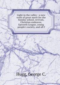 Light in the valley : a new work of great merit for the Sunday school, revivals, Christian endeavor, Epworth League, young people