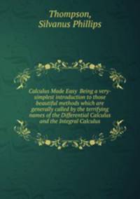 Calculus Made Easy Being a very-simplest introduction to those beautiful methods which are generally called by the terrifying names of the Differential Calculus and the Integral Calculus
