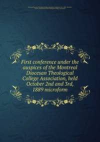 First conference under the auspices of the Montreal Diocesan Theological College Association, held October 2nd and 3rd, 1889 microform