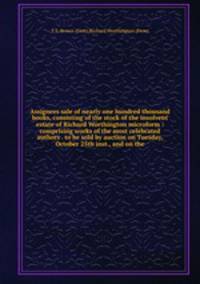Assignees sale of nearly one hundred thousand books, consisting of the stock of the insolvent estate of Richard Worthington microform : comprising works of the most celebrated authors . to be sold by auction on Tuesday, October 25th inst., and on the