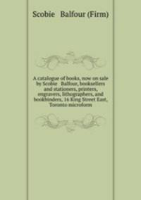 A catalogue of books, now on sale by Scobie & Balfour, booksellers and stationers, printers, engravers, lithographers, and bookbinders, 16 King Street East, Toronto microform