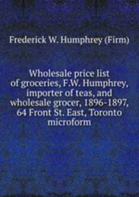 Wholesale price list of groceries, F.W. Humphrey, importer of teas, and wholesale grocer, 1896-1897, 64 Front St. East, Toronto microform