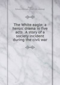 The White eagle; a heroic drama in five acts . A story of a society incident during the civil war
