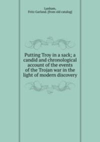Putting Troy in a sack; a candid and chronological account of the events of the Trojan war in the light of modern discovery