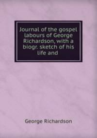Journal of the gospel labours of George Richardson, with a biogr. sketch of his life and .