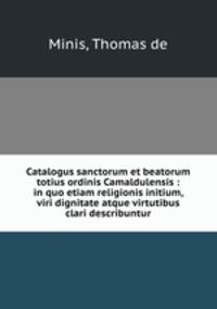 Catalogus sanctorum et beatorum totius ordinis Camaldulensis : in quo etiam religionis initium, & viri dignitate atque virtutibus clari describuntur
