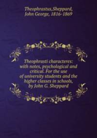 Theophrasti characteres: with notes, psychological and critical. For the use of university students and the higher classes in schools, by John G. Sheppard