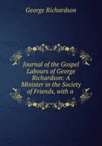 Journal of the Gospel Labours of George Richardson: A Minister in the Society of Friends, with a .
