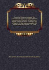 Journal of the proceedings of the Convention to form a constitution for the government of the state of New Jersey; begun at Trenton on the fourteenth day of May, A. D. 1844 and continued to the twenty-ninth day of June, A. D. 1844