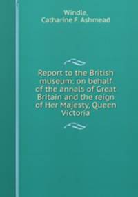 Report to the British museum: on behalf of the annals of Great Britain and the reign of Her Majesty, Queen Victoria