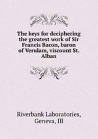 The keys for deciphering the greatest work of Sir Francis Bacon, baron of Verulam, viscount St. Alban
