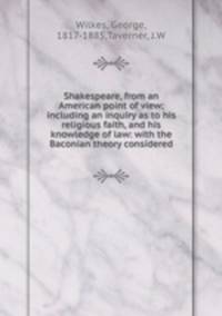 Shakespeare, from an American point of view; including an inquiry as to his religious faith, and his knowledge of law: with the Baconian theory considered