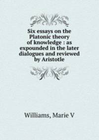 Six essays on the Platonic theory of knowledge : as expounded in the later dialogues and reviewed by Aristotle