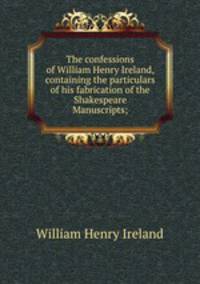 The confessions of William Henry Ireland, containing the particulars of his fabrication of the Shakespeare Manuscripts;
