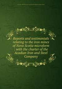 Reports and testimonials relating to the iron mines of Nova Scotia microform : with the charter of the Acadian Iron and Steel Company