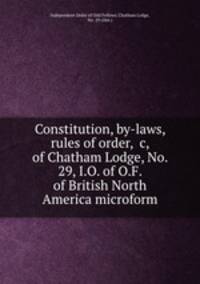 Constitution, by-laws, rules of order, &c, of Chatham Lodge, No. 29, I.O. of O.F. of British North America microform