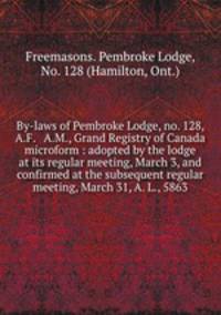 By-laws of Pembroke Lodge, no. 128, A.F. & A.M., Grand Registry of Canada microform : adopted by the lodge at its regular meeting, March 3, and confirmed at the subsequent regular meeting, March 31, A. L., 5863