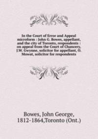 In the Court of Error and Appeal microform : John G. Bowes, appellant, and the city of Toronto, respondents : on appeal from the Court of Chancery, J.W. Gwynne, solicitor for appellant, O. Mowat, solicitor for respondents