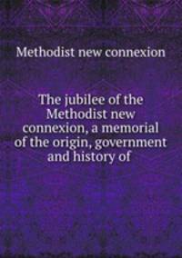 The jubilee of the Methodist new connexion, a memorial of the origin, government and history of .