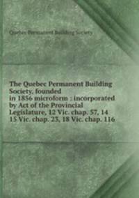 The Quebec Permanent Building Society, founded in 1856 microform : incorporated by Act of the Provincial Legislature, 12 Vic. chap. 57, 14 & 15 Vic. chap. 23, 18 Vic. chap. 116