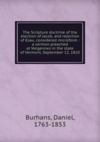 The Scripture doctrine of the election of Jacob, and rejection of Esau, considered microform : a sermon preached at Vergennes in the state of Vermont, September 12, 1810