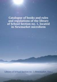 Catalogue of books and rules and regulations of the library of School Section no. 1, located in Newmarket microform