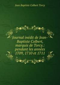 Journal inedit de Jean-Baptiste Colbert, marquis de Torcy.: pendant les annees 1709, 1710 et 1711