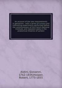 An account of the late improvements in galvanism : with a series of curious and interesting experiments performed before the commissioners of the French National Institute, and repeated lately in the anatomical theatres of London