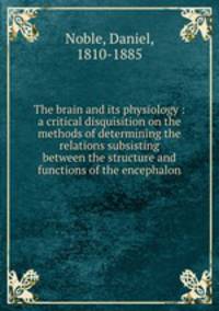 The brain and its physiology : a critical disquisition on the methods of determining the relations subsisting between the structure and functions of the encephalon