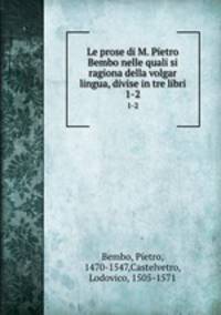 Le prose di M. Pietro Bembo nelle quali si ragiona della volgar lingua, divise in tre libri. 1-2