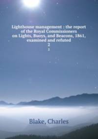 Lighthouse management : the report of the Royal Commissioners on Lights, Buoys, and Beacons, 1861, examined and refuted. 2