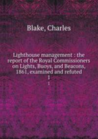 Lighthouse management : the report of the Royal Commissioners on Lights, Buoys, and Beacons, 1861, examined and refuted. 1