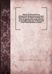 History of the controversy between East Pennsylvania conference and Trinity U. B. church, Lebanon, Pa. : With an appeal to the clergy and laity on the rights of the laity in the church of the United Brethren in Christ