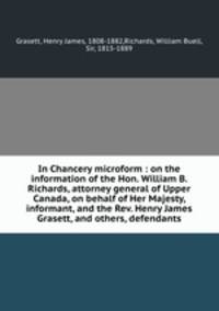 In Chancery microform : on the information of the Hon. William B. Richards, attorney general of Upper Canada, on behalf of Her Majesty, informant, and the Rev. Henry James Grasett, and others, defendants