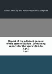 Report of the adjutant general of the state of Illinois . Containing reports for the years 1861-66. 2, pt.2