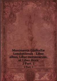 Munimenta Gildhall Londoniensis : Liber albus, Liber custumarum, et Liber Horn. 2 Part. 1