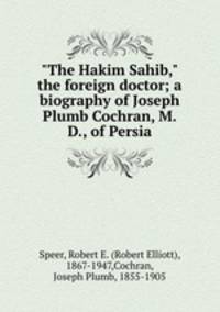 "The Hakim Sahib," the foreign doctor; a biography of Joseph Plumb Cochran, M.D., of Persia