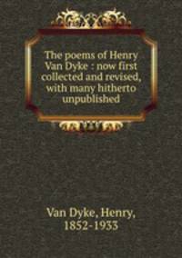 The poems of Henry Van Dyke : now first collected and revised, with many hitherto unpublished