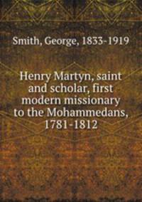 Henry Martyn, saint and scholar, first modern missionary to the Mohammedans, 1781-1812