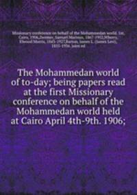 The Mohammedan world of to-day; being papers read at the first Missionary conference on behalf of the Mohammedan world held at Cairo April 4th-9th. 1906;