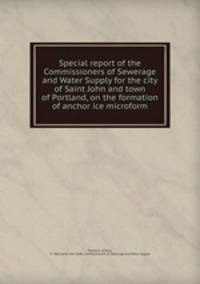 Special report of the Commissioners of Sewerage and Water Supply for the city of Saint John and town of Portland, on the formation of anchor ice microform