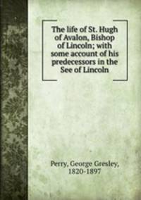 The life of St. Hugh of Avalon, Bishop of Lincoln; with some account of his predecessors in the See of Lincoln