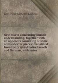 New essays concerning human understanding, together with an appendix consisting of some of his shorter pieces; translated from the original Latin, French and German, with notes