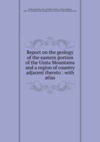 Report on the geology of the eastern portion of the Uinta Mountains and a region of country adjacent thereto : with atlas