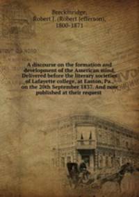 A discourse on the formation and development of the American mind. Delivered before the literary societies of Lafayette college, at Easton, Pa., on the 20th September 1837. And now published at their request