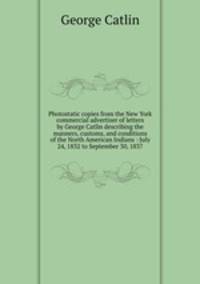 Photostatic copies from the New York commercial advertiser of letters by George Catlin describing the manners, customs, and conditions of the North American Indians : July 24, 1832 to September 30, 1837