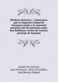 Obelisco historico : i honorario, que la Imperial Ciudad de Zaragoza erigio a la inmortal memoria del serenissimo senor don Balthasar Carlos de Austria, principe de Espanas