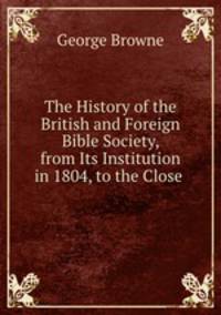 The History of the British and Foreign Bible Society, from Its Institution in 1804, to the Close .