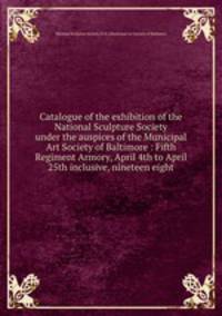 Catalogue of the exhibition of the National Sculpture Society under the auspices of the Municipal Art Society of Baltimore : Fifth Regiment Armory, April 4th to April 25th inclusive, nineteen eight